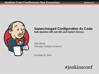 Jenkins User Conference San Francisco #jenkinsconf
Supercharged Configuration As Code
Bulk Updates with Job DSL and System Groovy
Alan Beale
Chicago Trading Company
!
!
October 23, 2014
#jenkinsconf
 
