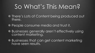 So What’s This Mean?
There’s Lots of Content being produced out
there.
People consume media and trust it.
Businesses generally aren’t effectively using
content marketing.
Businesses that can get content marketing
have seen results.
 