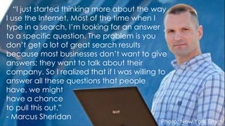 Photo: New York Times
“I just started thinking more about the way
I use the Internet. Most of the time when I
type in a search, I’m looking for an answer
to a specific question. The problem is you
don’t get a lot of great search results
because most businesses don’t want to give
answers; they want to talk about their
company. So I realized that if I was willing to
answer all these questions that people
have, we might
have a chance
to pull this out.”
- Marcus Sheridan
 