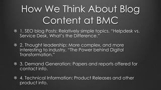 How We Think About Blog
Content at BMC
1. SEO blog Posts: Relatively simple topics, “Helpdesk vs.
Service Desk, What’s the Difference.”
2. Thought leadership: More complex, and more
interesting to industry, “The Power behind Digital
Transformation.”
3. Demand Generation: Papers and reports offered for
contact info.
4. Technical Information: Product Releases and other
product info.
 