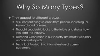 Why So Many Types?
They appeal to different crowds.
SEO content brings in clicks from people searching for
keywords and phrases.
Thought Leadership looks to the future and shows how
you lead the industry.
Demand Generation in our industry are mostly webinars
and analyst reports.
Technical Product Info is for retention of current
customers.
 