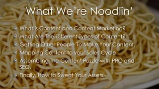 What We’re Noodlin’
What is Content and Content Marketing?
What Are The Different Types of Content?
Getting Other People To Make Your Content.
Mapping Content to your Sales Cycle
Assembling The Content Puzzle with PPC and
SEO.
Finally, How to Sweat Your Assets.
 
