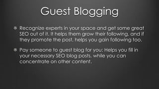 Guest Blogging
Recognize experts in your space and get some great
SEO out of it. It helps them grow their following, and if
they promote the post, helps you gain following too.
Pay someone to guest blog for you: Helps you fill in
your necessary SEO blog posts, while you can
concentrate on other content.
 