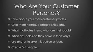 Who Are Your Customer
Personas?
Think about your main customer profiles.
Give them names, demographics, etc.
What motivates them, what are their goals?
What obstacles do they have in their way?
Use photos to give this person a face.
Create 3-5 people.
 