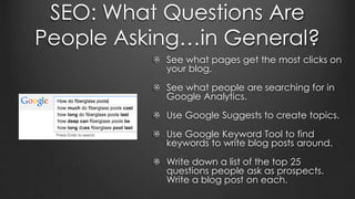 SEO: What Questions Are
People Asking…in General?
See what pages get the most clicks on
your blog.
See what people are searching for in
Google Analytics.
Use Google Suggests to create topics.
Use Google Keyword Tool to find
keywords to write blog posts around.
Write down a list of the top 25
questions people ask as prospects.
Write a blog post on each.
 