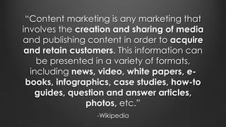 “Content marketing is any marketing that
involves the creation and sharing of media
and publishing content in order to acquire
and retain customers. This information can
be presented in a variety of formats,
including news, video, white papers, e-
books, infographics, case studies, how-to
guides, question and answer articles,
photos, etc.”
-Wikipedia
 