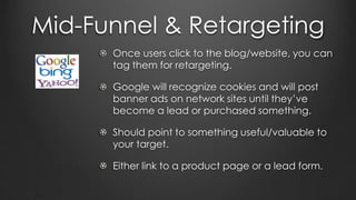 Mid-Funnel & Retargeting
Once users click to the blog/website, you can
tag them for retargeting.
Google will recognize cookies and will post
banner ads on network sites until they’ve
become a lead or purchased something.
Should point to something useful/valuable to
your target.
Either link to a product page or a lead form.
 