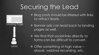 Securing the Lead
Blog posts should be littered with links
to attract leads.
Banner ads can lead back to landing
pages as well.
We find that social links directly to
forms can be difficult to convert.
Offer something of high value –
ebook, webinar recording, etc.
Landing Page
Lead
 