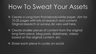 How To Sweat Your Assets
Create a Long-form Post/ebook/white paper. Aim for
10-20 pages with lots of research and content.
Original research or surveys do very well here.
Create smaller pieces of content from the original
long-form piece, blog posts, slideshares, videos
based on the original content, etc.
Share each piece in cycles on social.
 