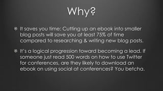 Why?
It saves you time: Cutting up an ebook into smaller
blog posts will save you at least 75% of time
compared to researching & writing new blog posts.
It’s a logical progression toward becoming a lead. If
someone just read 500 words on how to use Twitter
for conferences, are they likely to download an
ebook on using social at conferences? You betcha.
 