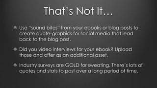 That’s Not It…
Use “sound bites” from your ebooks or blog posts to
create quote-graphics for social media that lead
back to the blog post.
Did you video interviews for your ebook? Upload
those and offer as an additional asset.
Industry surveys are GOLD for sweating. There’s lots of
quotes and stats to post over a long period of time.
 
