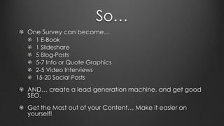 So…
One Survey can become…
1 E-Book
1 Slideshare
5 Blog-Posts
5-7 Info or Quote Graphics
2-5 Video Interviews
15-20 Social Posts
AND… create a lead-generation machine, and get good
SEO.
Get the Most out of your Content… Make it easier on
yourself!
 