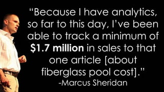 “Because I have analytics,
so far to this day, I’ve been
able to track a minimum of
$1.7 million in sales to that
one article [about
fiberglass pool cost].”
-Marcus Sheridan
 