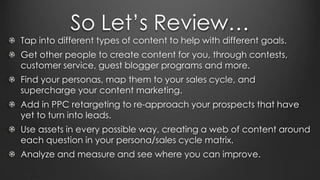 So Let’s Review…
Tap into different types of content to help with different goals.
Get other people to create content for you, through contests,
customer service, guest blogger programs and more.
Find your personas, map them to your sales cycle, and
supercharge your content marketing.
Add in PPC retargeting to re-approach your prospects that have
yet to turn into leads.
Use assets in every possible way, creating a web of content around
each question in your persona/sales cycle matrix.
Analyze and measure and see where you can improve.
 