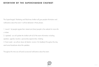 O V E R V I E W O F T H E S U P E R C H A R G E D C H A T B O T
2 / 6
The Supercharged: Marketing and Machines chatbot will give people information and
notifications about the event. It will be delivered in three phases:
1. Launch - let people register their interest and direct people to the website for more info
+ tickets
2. Updated - we will update the chatbot with all of the event information including
speakers, agenda, location, sponsorship opportunities, ticketing
3. Event week - we will pin down all details, monitor it for feedback throughout the day,
send some broadcasts about the speakers
Throughout this time we will send occasional notifications about the event.
 