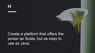 “
Create a platform that offers the
power as Scala, but as easy to
use as Java.
 
