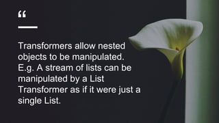 “
Transformers allow nested
objects to be manipulated.
E.g. A stream of lists can be
manipulated by a List
Transformer as if it were just a
single List.
 