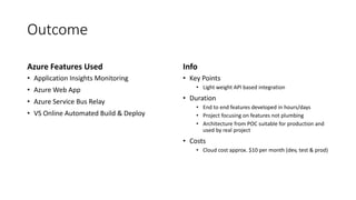 Outcome
Azure Features Used
• Application Insights Monitoring
• Azure Web App
• Azure Service Bus Relay
• VS Online Automated Build & Deploy
Info
• Key Points
• Light weight API based integration
• Duration
• End to end features developed in hours/days
• Project focusing on features not plumbing
• Architecture from POC suitable for production and
used by real project
• Costs
• Cloud cost approx. $10 per month (dev, test & prod)
 