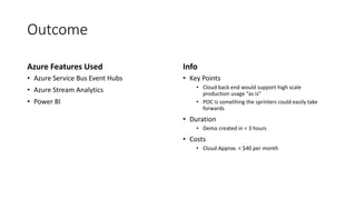 Outcome
Azure Features Used
• Azure Service Bus Event Hubs
• Azure Stream Analytics
• Power BI
Info
• Key Points
• Cloud back end would support high scale
production usage “as is”
• POC is something the sprinters could easily take
forwards
• Duration
• Demo created in < 3 hours
• Costs
• Cloud Approx. < $40 per month
 
