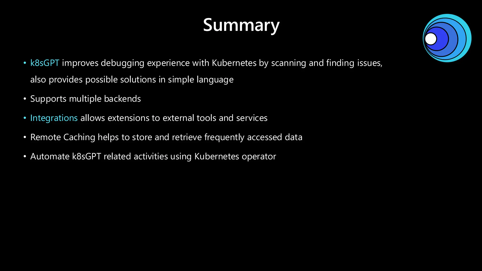 Summary
• k8sGPT improves debugging experience with Kubernetes by scanning and finding issues,
also provides possible solutions in simple language
• Supports multiple backends
• Integrations allows extensions to external tools and services
• Remote Caching helps to store and retrieve frequently accessed data
• Automate k8sGPT related activities using Kubernetes operator
 