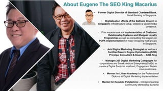 About Eugene The SEO King Macarius
• Former Digital Director of Standard Chartered Bank,
Retail Banking in Singapore.
• Digitalisation efforts of the Catholic Church in
Singapore: infrastructure setup, website & social media
presence.
• Prior experiences are Implementation of Customer
Relationship Systems and Shopper Loyalty
Programmes as well as consulting the lawyers on
PDPA implementation for major shopping mall groups
in Singapore.
• Avid Digital Marketing Strategist as well as a
Certified Search Engine Optimization (SEO)
Principal Consultant & Coach. - SEO King
• Manages 360 Digital Marketing Campaigns for
corporations and Small Medium Enterprises (SMEs) to
create a Digital Footprint to Attract, Engage and Retain
more customers.
• Mentor for Lithan Academy for the Professional
Diploma in Digital Marketing Implementation.
• Mentor for Republic Polytechnic - Entrepreneurship
Community Mentorship Scheme
 