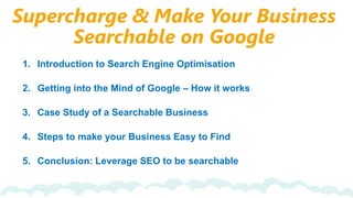 Supercharge & Make Your Business
Searchable on Google
1. Introduction to Search Engine Optimisation
2. Getting into the Mind of Google – How it works
3. Case Study of a Searchable Business
4. Steps to make your Business Easy to Find
5. Conclusion: Leverage SEO to be searchable
 