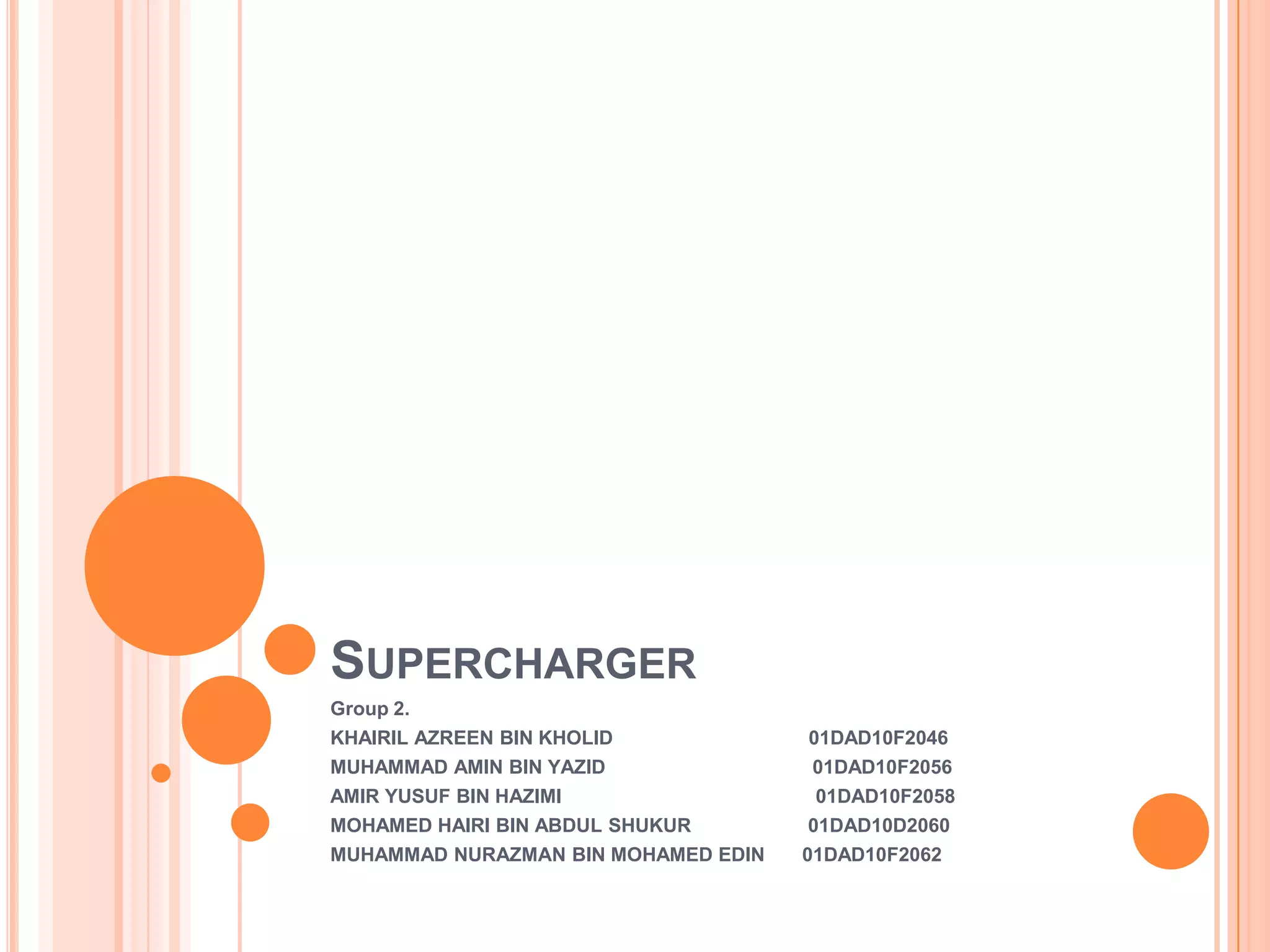 SUPERCHARGER
Group 2.

KHAIRIL AZREEN BIN KHOLID
MUHAMMAD AMIN BIN YAZID
AMIR YUSUF BIN HAZIMI
MOHAMED HAIRI BIN ABDUL SHUKUR
MUHAMMAD NURAZMAN BIN MOHAMED EDIN

01DAD10F2046
01DAD10F2056
01DAD10F2058
01DAD10D2060
01DAD10F2062

 