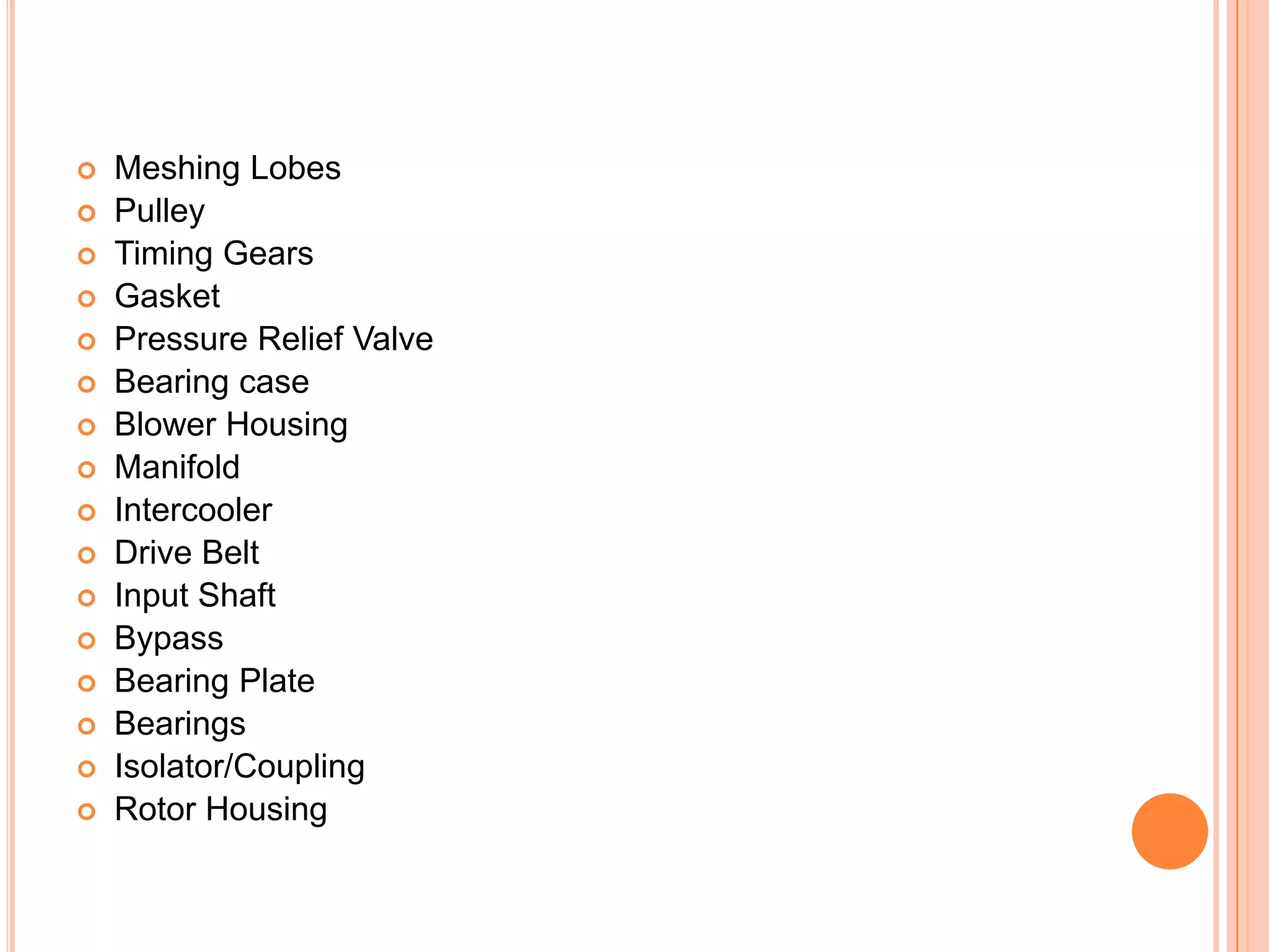 



















Meshing Lobes
Pulley
Timing Gears
Gasket
Pressure Relief Valve
Bearing case
Blower Housing
Manifold
Intercooler
Drive Belt
Input Shaft
Bypass
Bearing Plate
Bearings
Isolator/Coupling
Rotor Housing

 