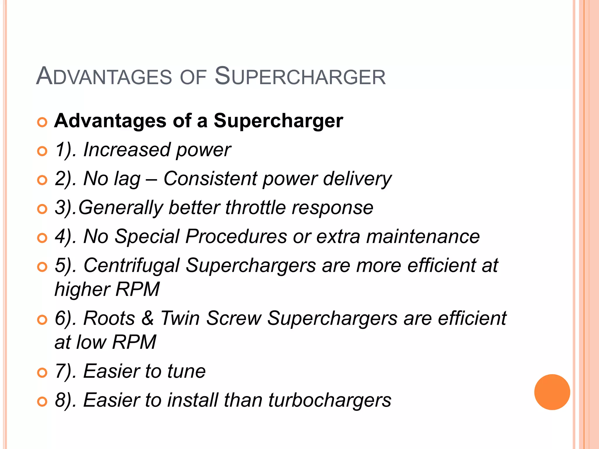 ADVANTAGES OF SUPERCHARGER
Advantages of a Supercharger
 1). Increased power
 2). No lag – Consistent power delivery
 3).Generally better throttle response
 4). No Special Procedures or extra maintenance
 5). Centrifugal Superchargers are more efficient at
higher RPM
 6). Roots & Twin Screw Superchargers are efficient
at low RPM
 7). Easier to tune
 8). Easier to install than turbochargers


 