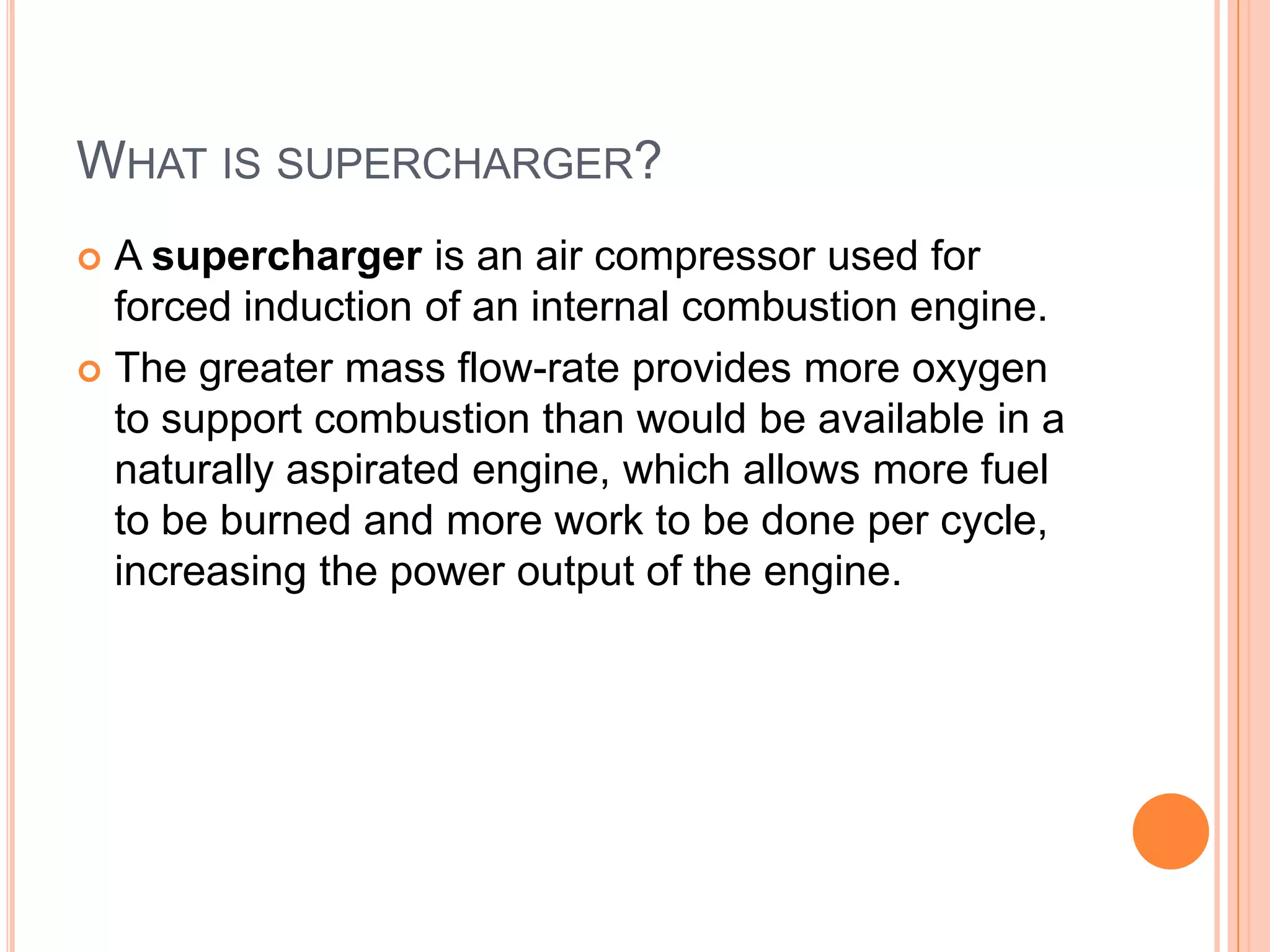 WHAT IS SUPERCHARGER?
A supercharger is an air compressor used for
forced induction of an internal combustion engine.
 The greater mass flow-rate provides more oxygen
to support combustion than would be available in a
naturally aspirated engine, which allows more fuel
to be burned and more work to be done per cycle,
increasing the power output of the engine.


 