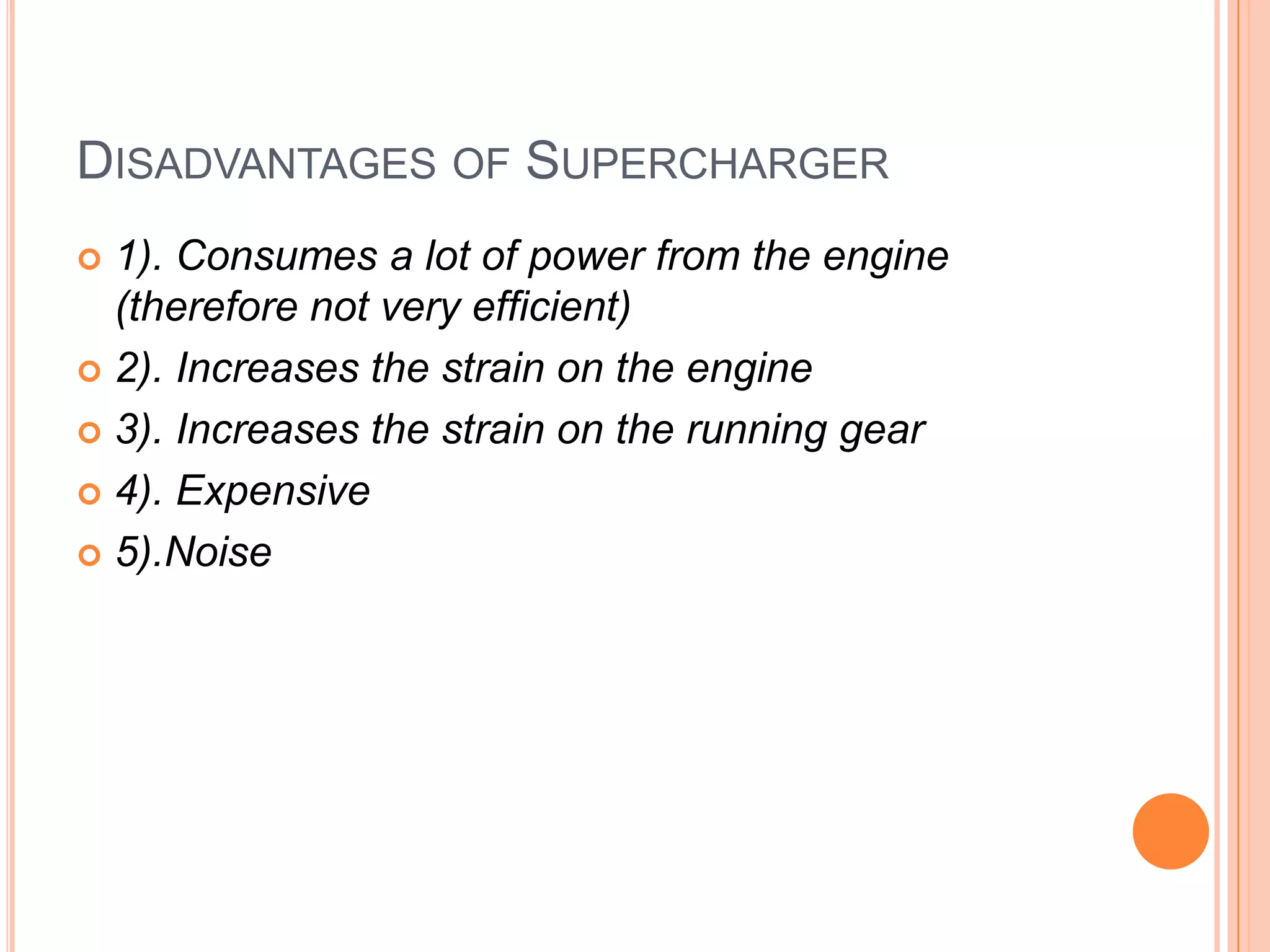 DISADVANTAGES OF SUPERCHARGER
1). Consumes a lot of power from the engine
(therefore not very efficient)
 2). Increases the strain on the engine
 3). Increases the strain on the running gear
 4). Expensive
 5).Noise


 