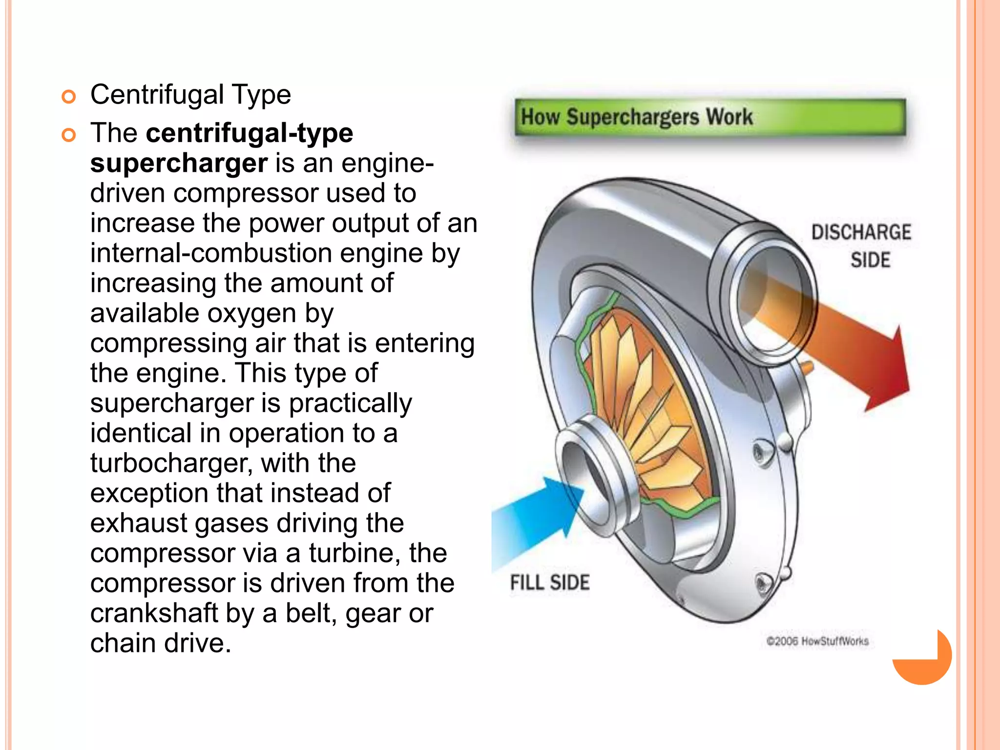 


Centrifugal Type
The centrifugal-type
supercharger is an enginedriven compressor used to
increase the power output of an
internal-combustion engine by
increasing the amount of
available oxygen by
compressing air that is entering
the engine. This type of
supercharger is practically
identical in operation to a
turbocharger, with the
exception that instead of
exhaust gases driving the
compressor via a turbine, the
compressor is driven from the
crankshaft by a belt, gear or
chain drive.

 