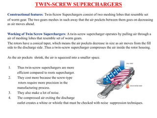 TWIN-SCREW SUPERCHARGERS
Constructional features: Twin-Screw Superchargers consist of two meshing lobes that resemble set
of worm gear. The two gears meshes in such away that the air pockets between them goes on decreasing
as air moves ahead.
Working of Twin Screw Superchargers: A twin-screw supercharger operates by pulling air through a
air of meshing lobes that resemble set of worm gears.
The rotors have a conical taper, which means the air pockets decrease in size as air moves from the fill
side to the discharge side .Thus a twin-screw supercharger compresses the air inside the rotor housing.
As the air pockets shrink, the air is squeezed into a smaller space.
1. Thus twin-screw superchargers are more
efficient compared to roots supercharger.
2. They cost more because the screw-type
rotors require more precision in the
manufacturing process.
3. They also make a lot of noise.
4. The compressed air exiting the discharge
outlet creates a whine or whistle that must be checked with noise suppression techniques.
 