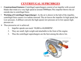 CENTRIFUGAL SUPRCHRGES
• Constructional features: Centrifugal superchargers consist of an impeller with several
blades that rotate at a very high speed at around 50000rpm.This impeller throws the air
outside due to centrifugal force.
• Working of Centrifugal Supercharger: As the air is drawn in the hub of the impeller,
centrifugal force causes it to radiate outward. The air leaves the impeller At high speed, but
Low pressure. A diffuser converts the high-speed, low-pressure air to low-speed, high-
pressure air.
 Thus pressurize air is achieved.
1. Impeller speeds can reach ‘50,000 to 60,000RPM’.
2. They are small, light weight and attachable to the front of the engine.
3. Thus the centrifugal superchargers are the best among the above list.
 