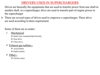 DRIVERS USED IN SUPERCHARGERS
Drives are basically the equipments that are used to transfer power from one shaft to
another shaft. in a supercharger, drive are used to transfer part of engine power to
the supercharger
 There are several types of drives used to empower a supercharger. These drive
are used according to there requirement
Some of them are as under:
 Mechanical
 Belt(V belt, toothed belt& Flat belt).
 Gear drive.
 Chain drive.
 Exhaust gas turbine:-
 Axial turbine
 Radial turbine.
 Other:-
 Electric motor.
 
