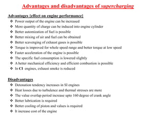 Advantages and disadvantages of supercharging
Advantages {effect on engine performance}
 Power output of the engine can be increased
 More quantity of charge can be induced into engine cylinder
 Better automization of fuel is possible
 Better mixing of air and fuel can be obtained
 Better scavenging of exhaust gases is possible
 Torque is improved for whole speed range and better torque at low speed
 Faster acceleration of the engine is possible
 The specific fuel consumption is lowered slightly
 A better mechanical efficiency and efficient combustion is possible
 In CI engines, exhaust smoke is reduced
Disadvantages
 Detonation tendency increases in SI engines
 Heat losses due to turbulence and thermal stresses are more
 The value overlap period increase upto 160 degree of crank angle
 Better lubrication is required
 Better cooling of piston and values is required
 It increase cost of the engine
 