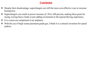 Conclusion
 Despite their disadvantage, superchargers are still the most cost-effective way to increase
horsepower.
 Superchargers can result in power increase of 50 to 100 percent, making them great for
racing, towing heavy loads or just adding excitement to the typical driving experience.
 It is a must use component in an airplanes.
 With the use of high octane premium-grade gas, I think it is a miracle invention for speed
junkies.
 