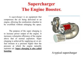 Supercharger
The Engine Booster.
A supercharger is an equipment that
compresses the air being delivered to an
engine, allowing the combustion chamber to
be overfilled without enlarging the space.
The purpose of the super charging is
to increase power output of the engine. It
increases volumetric efficiency of the engine
above that of normal aspiration. Super
charging is achieved by supplying air or air-
fuel mixture at a pressure higher then the
pressure at which the engine naturally
aspirates air. Super charging is also called
boosting
A typical supercharger
 