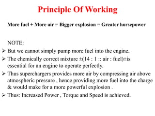 Principle Of Working
More fuel + More air = Bigger explosion = Greater horsepower
NOTE:
 But we cannot simply pump more fuel into the engine.
 The chemically correct mixture ±(14 : 1 :: air : fuel)±is
essential for an engine to operate perfectly.
 Thus superchargers provides more air by compressing air above
atmospheric pressure , hence providing more fuel into the charge
& would make for a more powerful explosion .
 Thus: Increased Power , Torque and Speed is achieved.
 