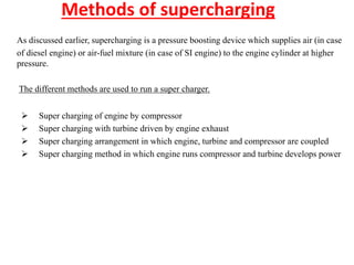 Methods of supercharging
As discussed earlier, supercharging is a pressure boosting device which supplies air (in case
of diesel engine) or air-fuel mixture (in case of SI engine) to the engine cylinder at higher
pressure.
The different methods are used to run a super charger.
 Super charging of engine by compressor
 Super charging with turbine driven by engine exhaust
 Super charging arrangement in which engine, turbine and compressor are coupled
 Super charging method in which engine runs compressor and turbine develops power
 