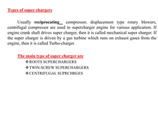 Types of super chargers
Usually reciprocating compressor, displacement type rotary blowers,
centrifugal compressor are used to supercharger engine for various application. If
engine crank shaft drives super charger, then it is called mechanical super charger. If
the super charger is driven by a gas turbine which runs on exhaust gases from the
engine, then it is called Turbo-charger.
The main type of super charger are
ROOTS SUPERCHARGERS
TWIN-SCREW SUPERCHARGERS
CENTRIFUGAL SUPRCHRGES
 