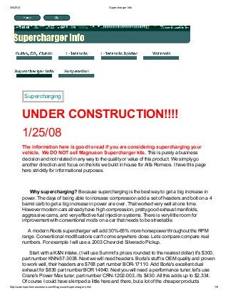 3/5/2014

Supercharger Info

Supercharging

UNDER CONSTRUCTION!!!!
1/25/08
The information here is good to read if you are considering supercharging your
vehicle. We DO NOT sell Magnuson Supercharger kits. This is purely a business
decision and not related in any way to the quality or value of this product. We simply go
another direction and focus on the kits we build in house for Alfa Romeos. I have this page
here stricktly for informational purposes.

Why supercharging? Because supercharging is the best way to get a big increase in
power. The days of being able to increase compression add a set of headers and bolt on a 4
barrel carb to get a big increase in power are over. That worked very well at one time.
However modern cars already have high compression, pretty good exhaust manifolds,
aggressive cams, and very effective fuel injection systems. There is very little room for
improvement with conventional mods on a car that needs to be streetable.
A modern Roots supercharger will add 30%-65% more horsepower throughout the RPM
range. Conventional modifications can't come anywhere close. Lets compare compare real
numbers. For example I will use a 2003 Chevrolet Silverado Pickup.
Start with a K&N intake, (I will use Summit's prices rounded to the nearest dollar) it's $300,
part number KNN-57-3038. Next we will need headers. Borla's stuff is OEM quality and proven
to work well, their headers are $768 part number BOR-17110. Add Borla's excellent dual
exhaust for $836 part number BOR 14940. Next you will need a performance tuner, let's use
Crane's Power Max tuner, part number CRN-1202-003, it's $430. All this adds up to $2,334.
Of course I could have skimped a little here and there, but a lot of the cheaper products
http://www.hiperformancestore.com/MagnusonSuperchargers.htm

1/9

 