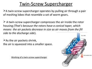 Twin-Screw Supercharger
A twin-screw supercharger operates by pulling air through a pair
of meshing lobes that resemble a set of worm gears.
 A twin-screw supercharger compresses the air inside the rotor
housing (That's because the rotors have a conical taper, which
means the air pockets decrease in size as air moves from the fill
side to the discharge side).
As the air pockets shrink,
the air is squeezed into a smaller space.
Working of a twin-screw supercharger
 