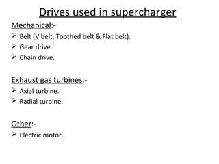 Drives used in supercharger
Mechanical:-
 Belt (V belt, Toothed belt & Flat belt).
 Gear drive.
 Chain drive.
Exhaust gas turbines:-
 Axial turbine.
 Radial turbine.
Other:-
 Electric motor.
 