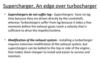 Supercharger, An edge over turbocharger
• Superchargers do not suffer lag:- Superchargers have no lag
time because they are driven directly by the crankshaft,
whereas Turbochargers suffer from lag because it takes a few
moments before the exhaust gases reach a velocity that is
sufficient to drive the impeller/turbine.
• Modification of the exhaust system:- Installing a turbocharger
requires extensive modification of the exhaust system, but
superchargers can be bolted to the top or side of the engine ,
that makes them cheaper to install and easier to service and
maintain.
 