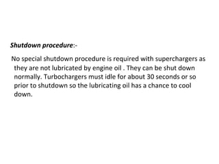 Shutdown procedure:-
No special shutdown procedure is required with superchargers as
they are not lubricated by engine oil . They can be shut down
normally. Turbochargers must idle for about 30 seconds or so
prior to shutdown so the lubricating oil has a chance to cool
down.
 