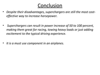 Conclusion
• Despite their disadvantages, superchargers are still the most cost-
effective way to increase horsepower.
• Superchargers can result in power increase of 50 to 100 percent,
making them great for racing, towing heavy loads or just adding
excitement to the typical driving experience.
• It is a must use component in an airplanes.
 