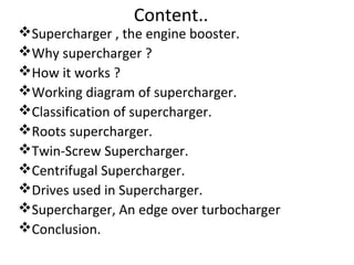Content..
Supercharger , the engine booster.
Why supercharger ?
How it works ?
Working diagram of supercharger.
Classification of supercharger.
Roots supercharger.
Twin-Screw Supercharger.
Centrifugal Supercharger.
Drives used in Supercharger.
Supercharger, An edge over turbocharger
Conclusion.
 