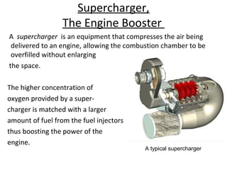 Supercharger,
The Engine Booster
A supercharger is an equipment that compresses the air being
delivered to an engine, allowing the combustion chamber to be
overfilled without enlarging
the space.
The higher concentration of
oxygen provided by a super-
charger is matched with a larger
amount of fuel from the fuel injectors
thus boosting the power of the
engine.
A typical supercharger
 