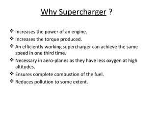 Why Supercharger ?
 Increases the power of an engine.
 Increases the torque produced.
 An efficiently working supercharger can achieve the same
speed in one third time.
 Necessary in aero-planes as they have less oxygen at high
altitudes.
 Ensures complete combustion of the fuel.
 Reduces pollution to some extent.
 